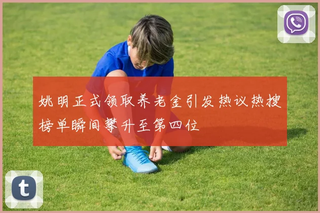 姚明正式领取养老金引发热议热搜榜单瞬间攀升至第四位