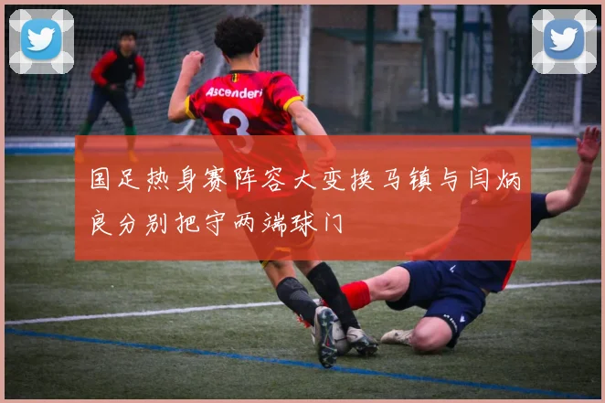 国足热身赛阵容大变换马镇与闫炳良分别把守两端球门