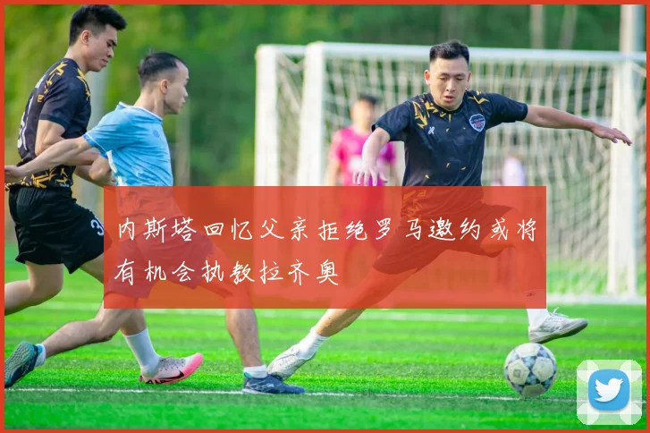 内斯塔回忆父亲拒绝罗马邀约或将有机会执教拉齐奥