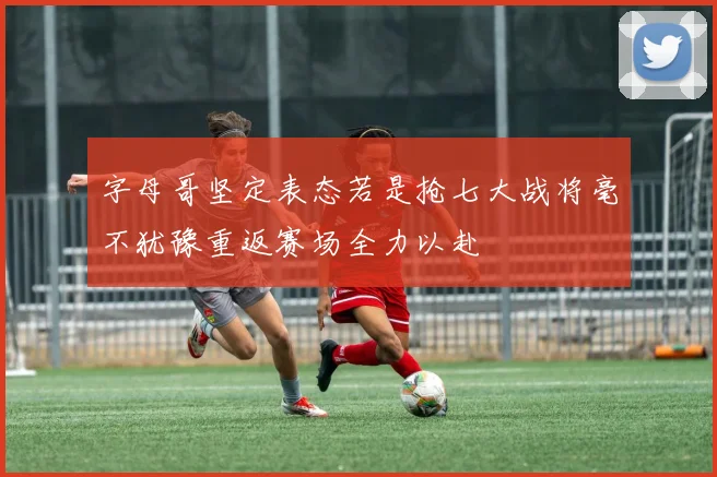 字母哥坚定表态若是抢七大战将毫不犹豫重返赛场全力以赴