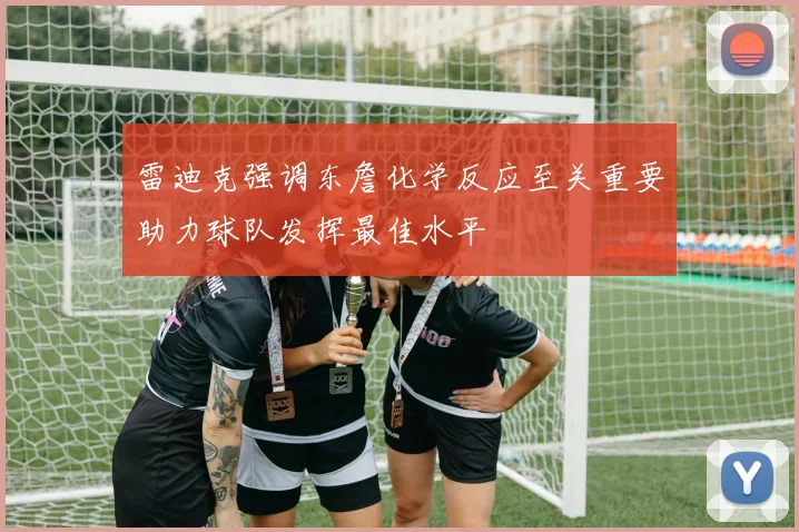 雷迪克强调东詹化学反应至关重要助力球队发挥最佳水平