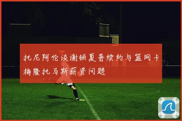 托尼阿伦谈谢顿夏普续约与篮网卡梅隆托马斯薪资问题