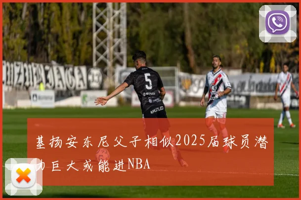 基扬安东尼父子相似2025届球员潜力巨大或能进NBA
