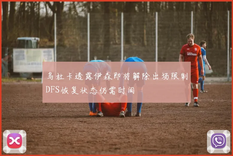 乌杜卡透露伊森即将解除出场限制DFS恢复状态仍需时间
