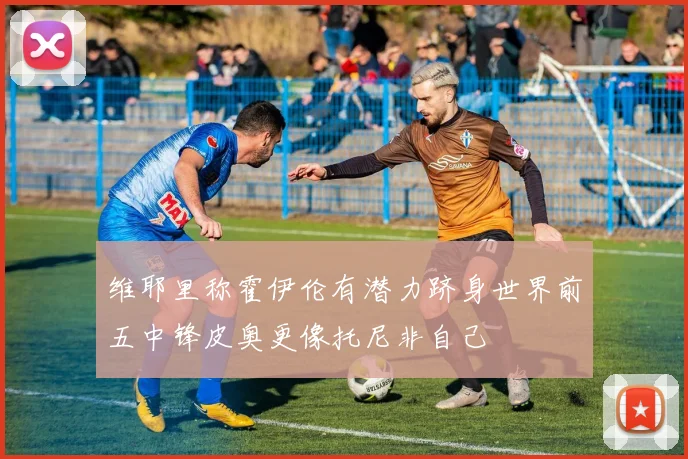 维耶里称霍伊伦有潜力跻身世界前五中锋皮奥更像托尼非自己