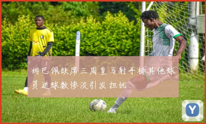 姆巴佩缺席三周皇马射手榜其他球员进球数惨淡引发担忧