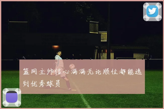 篮网主帅信心满满无论顺位都能选到优秀球员