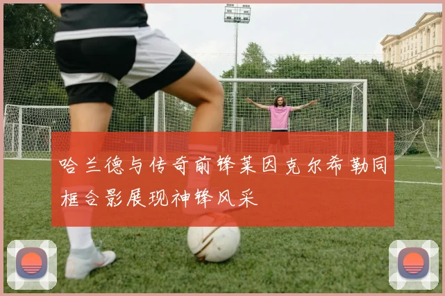 哈兰德与传奇前锋莱因克尔希勒同框合影展现神锋风采