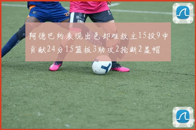 阿德巴约表现出色却难救主15投9中贡献24分15篮板3助攻2抢断2盖帽