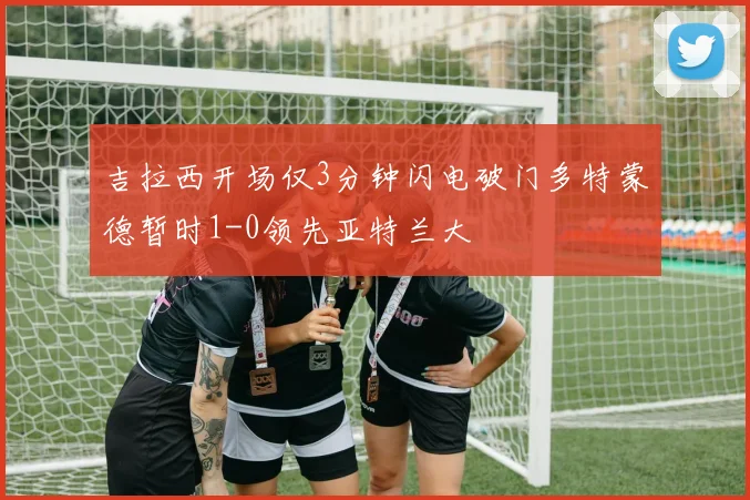 吉拉西开场仅3分钟闪电破门多特蒙德暂时1-0领先亚特兰大