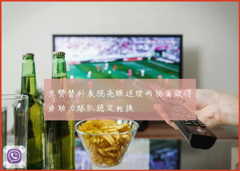 朱赞替补表现亮眼连续两场高效得分助力球队稳定轮换
