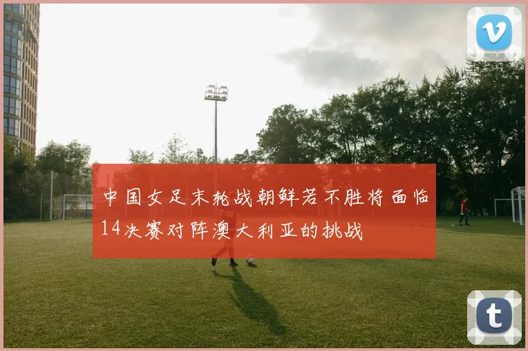 中国女足末轮战朝鲜若不胜将面临14决赛对阵澳大利亚的挑战