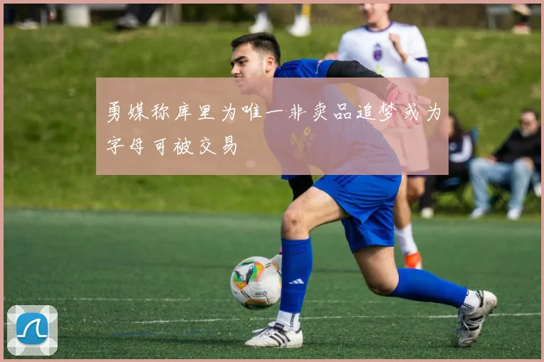 勇媒称库里为唯一非卖品追梦或为字母可被交易