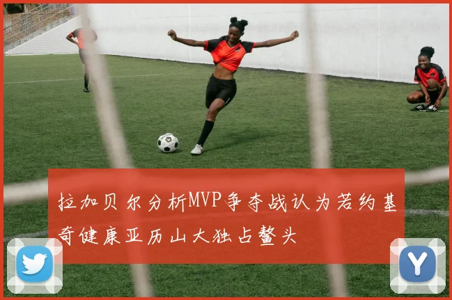 拉加贝尔分析MVP争夺战认为若约基奇健康亚历山大独占鳌头