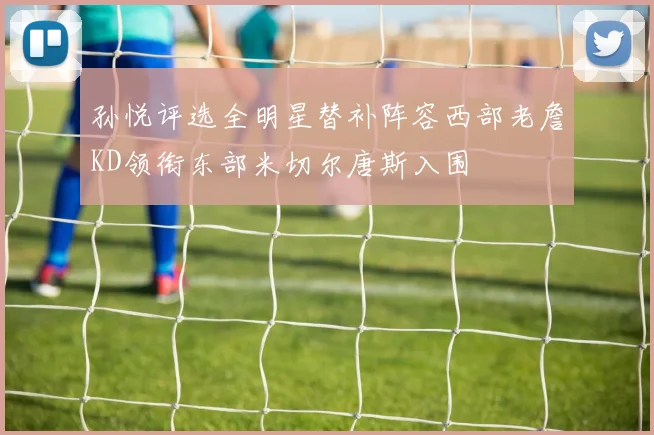 孙悦评选全明星替补阵容西部老詹KD领衔东部米切尔唐斯入围