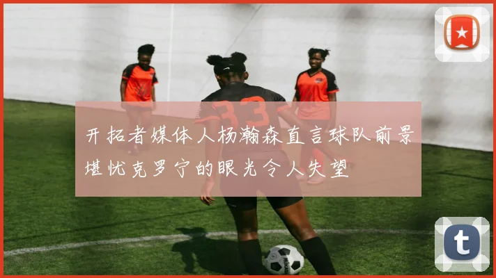 开拓者媒体人杨瀚森直言球队前景堪忧克罗宁的眼光令人失望
