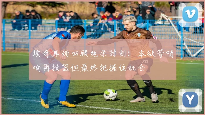 埃奇库姆回顾绝杀时刻：本欲等哨响再投篮但最终把握住机会