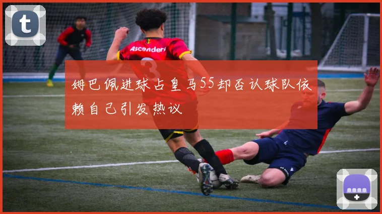 姆巴佩进球占皇马55却否认球队依赖自己引发热议
