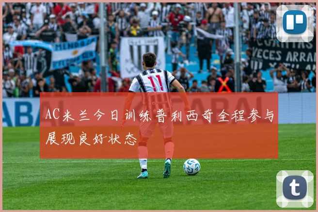 AC米兰今日训练普利西奇全程参与展现良好状态