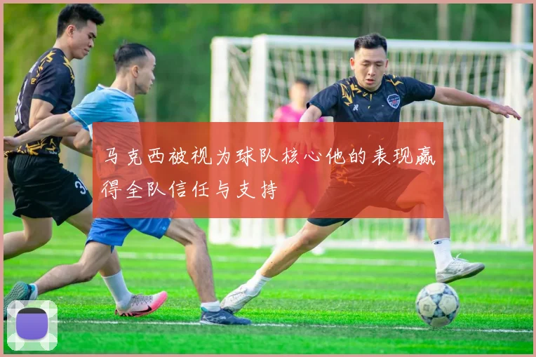 马克西被视为球队核心他的表现赢得全队信任与支持