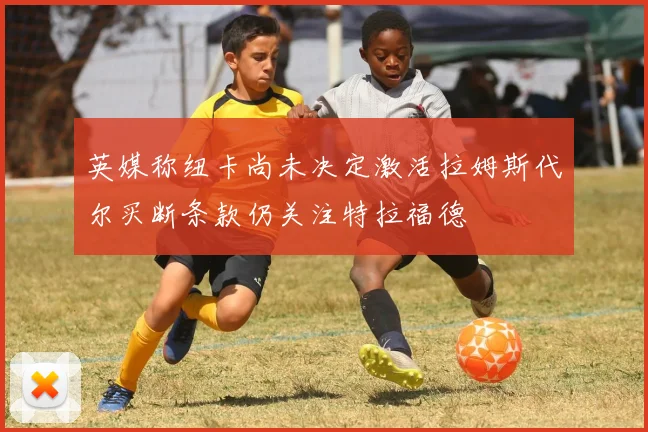 英媒称纽卡尚未决定激活拉姆斯代尔买断条款仍关注特拉福德