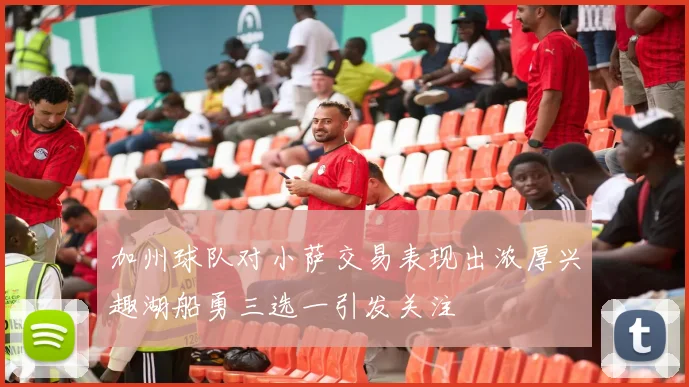 加州球队对小萨交易表现出浓厚兴趣湖船勇三选一引发关注