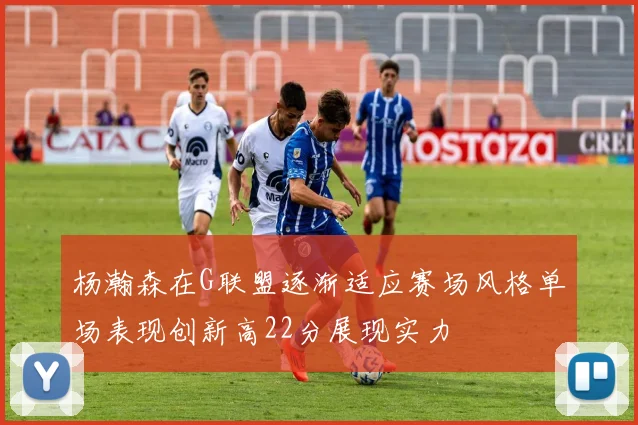 杨瀚森在G联盟逐渐适应赛场风格单场表现创新高22分展现实力