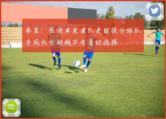 弗莱：围绕库里建队更能提升球队夺冠机会超越字母哥的选择