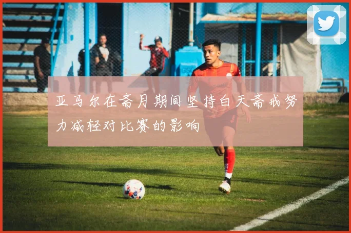 亚马尔在斋月期间坚持白天斋戒努力减轻对比赛的影响