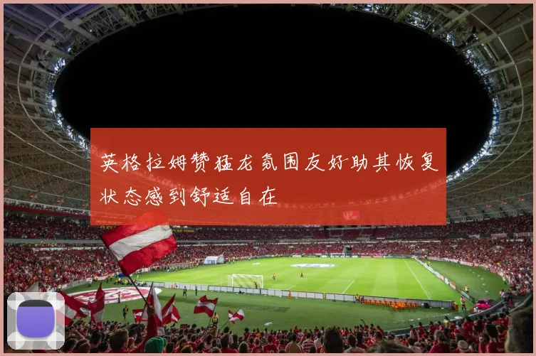 英格拉姆赞猛龙氛围友好助其恢复状态感到舒适自在