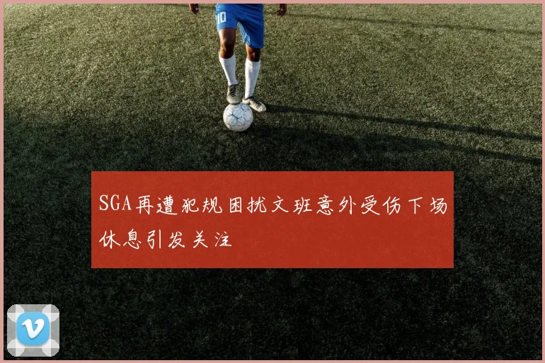 SGA再遭犯规困扰文班意外受伤下场休息引发关注