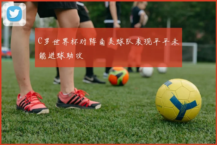 C罗世界杯对阵南美球队表现平平未能进球助攻