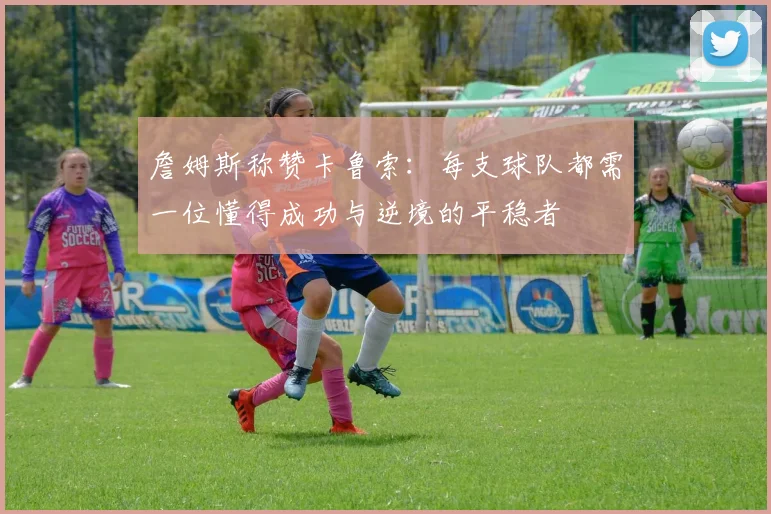 詹姆斯称赞卡鲁索：每支球队都需一位懂得成功与逆境的平稳者