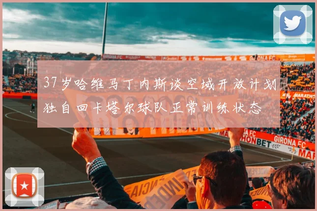37岁哈维马丁内斯谈空域开放计划独自回卡塔尔球队正常训练状态