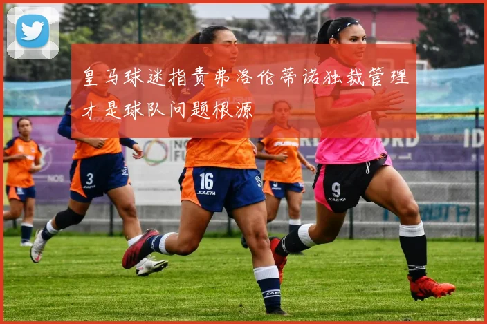 皇马球迷指责弗洛伦蒂诺独裁管理才是球队问题根源