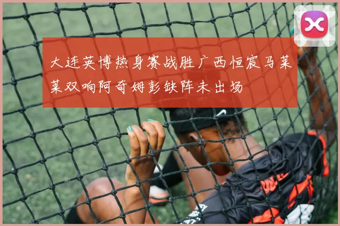 大连英博热身赛战胜广西恒宸马莱莱双响阿奇姆彭缺阵未出场