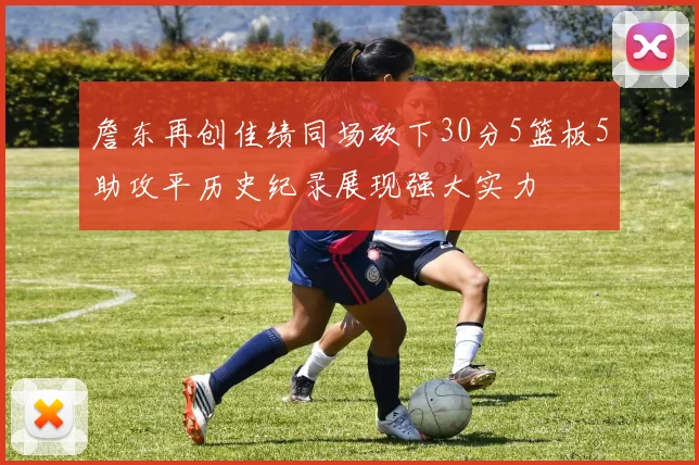 詹东再创佳绩同场砍下30分5篮板5助攻平历史纪录展现强大实力