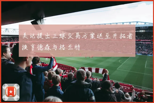 美记提出三球交易方案送至开拓者换亨德森与格兰特