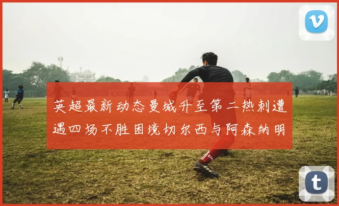英超最新动态曼城升至第二热刺遭遇四场不胜困境切尔西与阿森纳明日对决