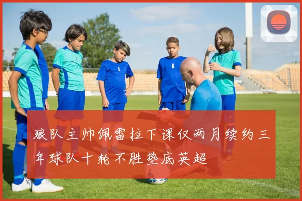 狼队主帅佩雷拉下课仅两月续约三年球队十轮不胜垫底英超