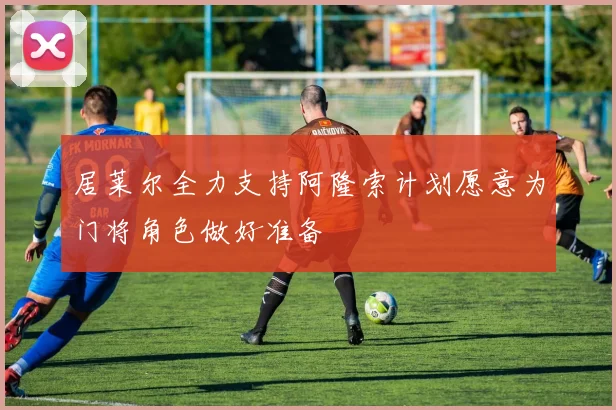居莱尔全力支持阿隆索计划愿意为门将角色做好准备