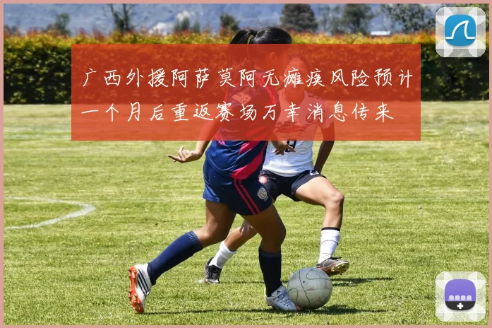 广西外援阿萨莫阿无瘫痪风险预计一个月后重返赛场万幸消息传来