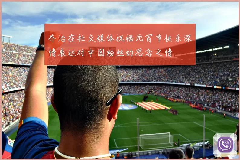 乔治在社交媒体祝福元宵节快乐深情表达对中国粉丝的思念之情