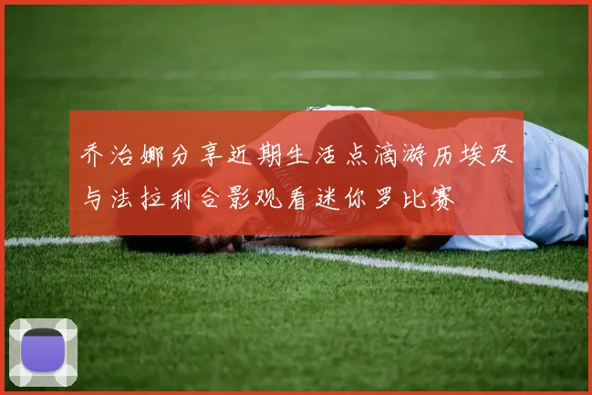 乔治娜分享近期生活点滴游历埃及与法拉利合影观看迷你罗比赛