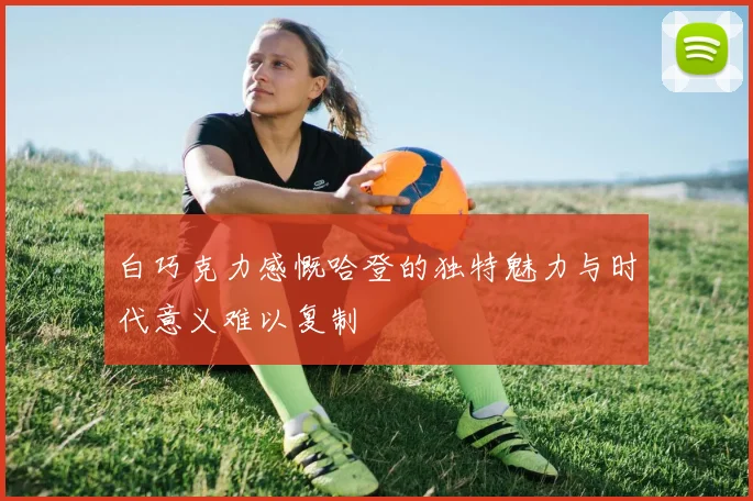 白巧克力感慨哈登的独特魅力与时代意义难以复制