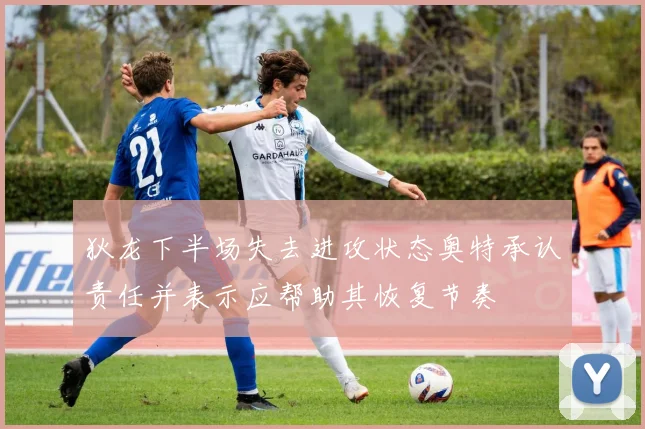 狄龙下半场失去进攻状态奥特承认责任并表示应帮助其恢复节奏