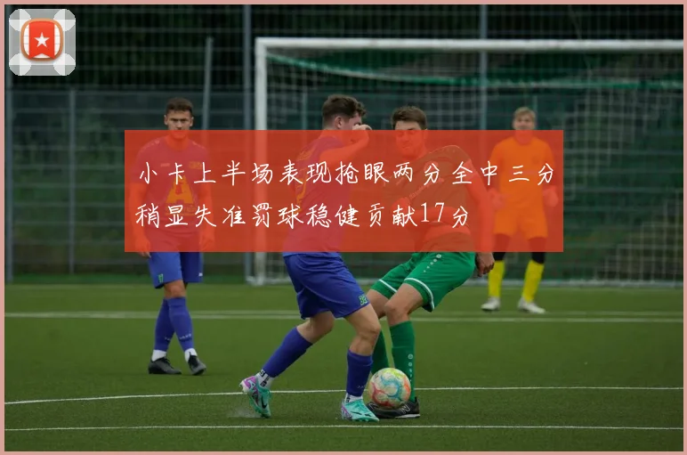 小卡上半场表现抢眼两分全中三分稍显失准罚球稳健贡献17分