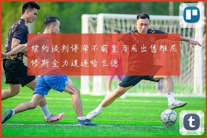 续约谈判停滞不前皇马或出售维尼修斯全力追逐哈兰德